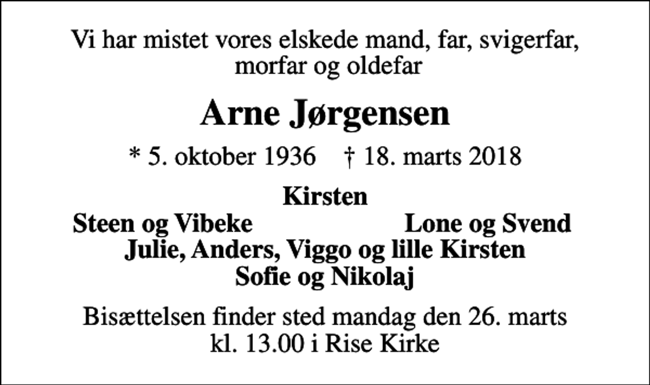 <p>Vi har mistet vores elskede mand, far, svigerfar, morfar og oldefar<br />Arne Jørgensen<br />* 5. oktober 1936 ✝ 18. marts 2018<br />Kirsten<br />Steen og Vibeke<br />Lone og Svend<br />Bisættelsen finder sted mandag den 26. marts kl. 13.00 i Rise Kirke</p>