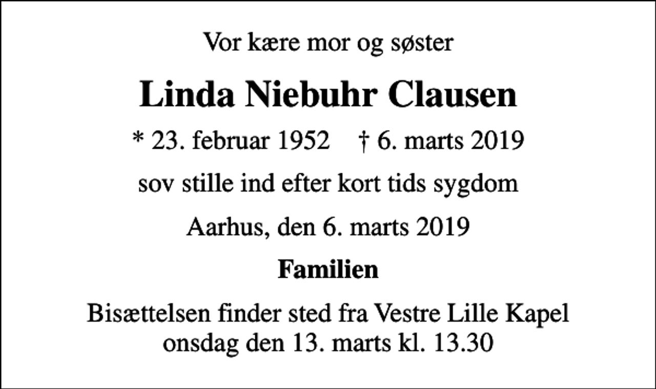 <p>Vor kære mor og søster<br />Linda Niebuhr Clausen<br />* 23. februar 1952 ✝ 6. marts 2019<br />sov stille ind efter kort tids sygdom<br />Aarhus, den 6. marts 2019<br />Familien<br />Bisættelsen finder sted fra Vestre Lille Kapel onsdag den 13. marts kl. 13.30</p>