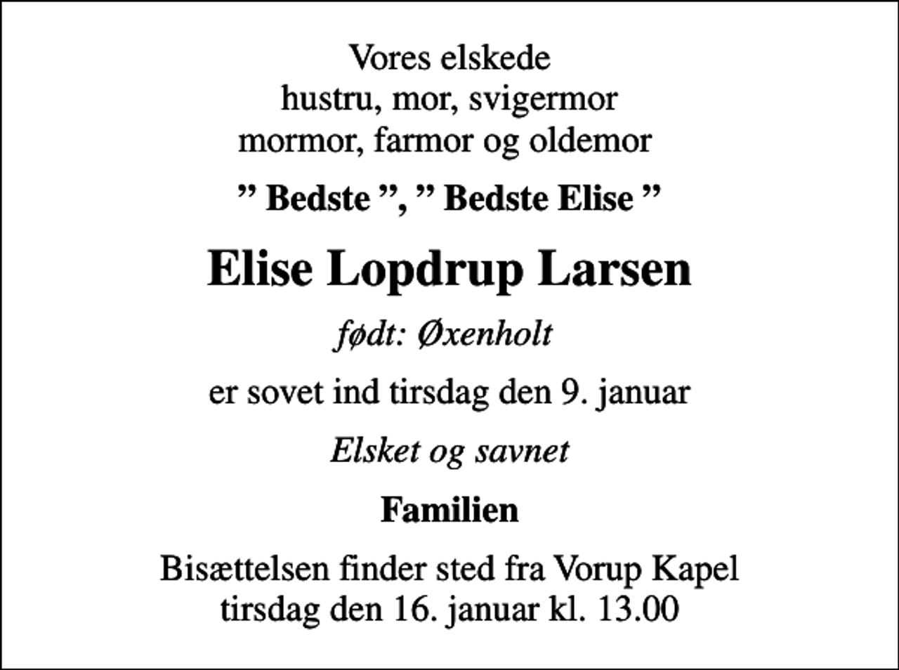 <p>Vores elskede hustru, mor, svigermor mormor, farmor og oldemor<br />Bedste , Bedste Elise<br />Elise Lopdrup Larsen<br />født: Øxenholt<br />er sovet ind tirsdag den 9. januar<br />Elsket og savnet<br />Familien<br />Bisættelsen finder sted fra Vorup Kapel tirsdag den 16. januar kl. 13.00</p>