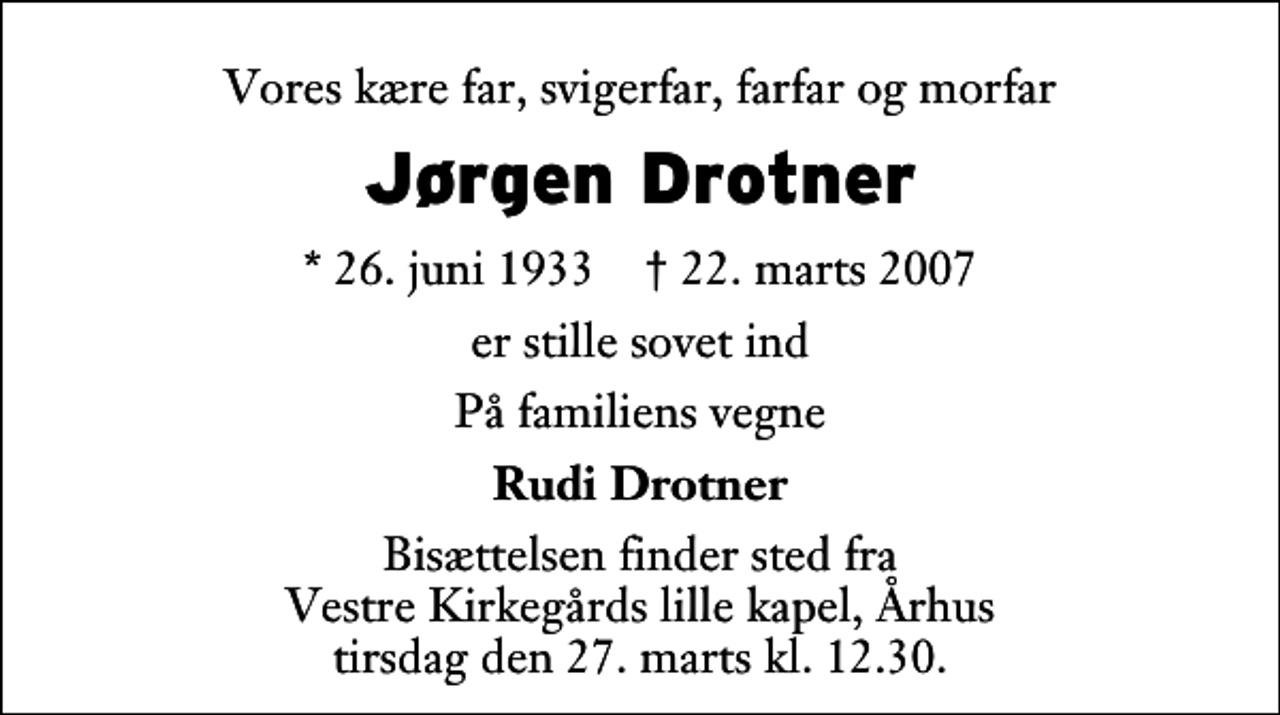 <p>Vores kære far, svigerfar, farfar og morfar<br />Jørgen Drotner<br />* 26. juni 1933 ✝ 22. marts 2007<br />er stille sovet ind<br />På familiens vegne<br />Rudi Drotner<br />Bisættelsen finder sted fra Vestre Kirkegårds lille kapel, Århus tirsdag den 27. marts kl. 12.30.</p>