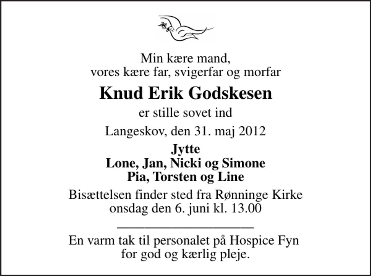 <p>Min kære mand, vores kære far, svigerfar og morfar<br />Knud Erik Godskesen<br />er stille sovet ind<br />Langeskov, den 31. maj 2012<br />Jytte Lone, Jan, Nicki og Simone Pia, Torsten og Line<br />Bisættelsen finder sted fra Rønninge Kirke onsdag den 6. juni kl. 13.00<br />En varm tak til personalet på Hospice Fyn for god og kærlig pleje.</p>