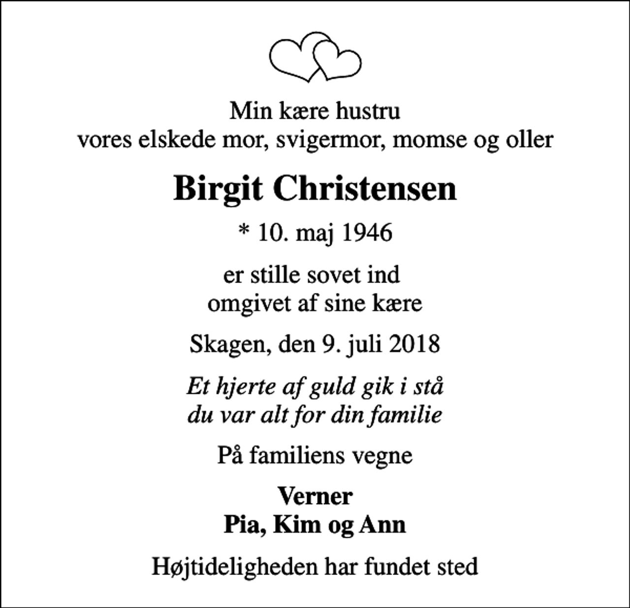 <p>Min kære hustru vores elskede mor, svigermor, momse og oller<br />Birgit Christensen<br />* 10. maj 1946<br />er stille sovet ind omgivet af sine kære<br />Skagen, den 9. juli 2018<br />Et hjerte af guld gik i stå du var alt for din familie<br />På familiens vegne<br />Verner Pia, Kim og Ann<br />Højtideligheden har fundet sted</p>