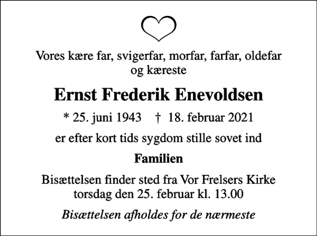 <p>Vores kære far, svigerfar, morfar, farfar, oldefar og kæreste<br />Ernst Frederik Enevoldsen<br />* 25. juni 1943 ✝ 18. februar 2021<br />er efter kort tids sygdom stille sovet ind<br />Familien<br />Bisættelsen finder sted fra Vor Frelsers Kirke torsdag den 25. februar kl. 13.00<br />Bisættelsen afholdes for de nærmeste</p>