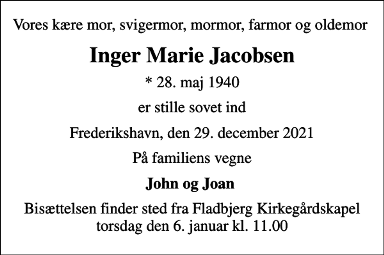 <p>Vores kære mor, svigermor, mormor, farmor og oldemor<br />Inger Marie Jacobsen<br />* 28. maj 1940<br />er stille sovet ind<br />Frederikshavn, den 29. december 2021<br />På familiens vegne<br />John og Joan<br />Bisættelsen finder sted fra Fladbjerg Kirkegårdskapel torsdag den 6. januar kl. 11.00</p>