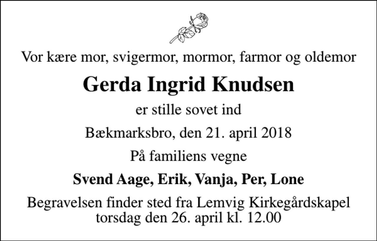 <p>Vor kære mor, svigermor, mormor, farmor og oldemor<br />Gerda Ingrid Knudsen<br />er stille sovet ind<br />Bækmarksbro, den 21. april 2018<br />På familiens vegne<br />Svend Aage, Erik, Vanja, Per, Lone<br />Begravelsen finder sted fra Lemvig Kirkegårdskapel torsdag den 26. april kl. 12.00</p>