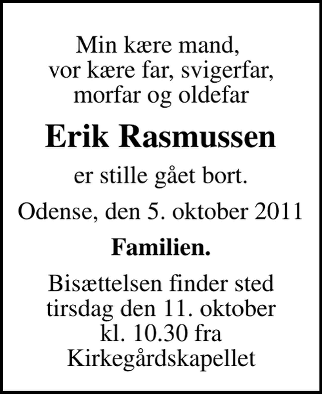 <p>Min kære mand, vor kære far, svigerfar, morfar og oldefar<br />Erik Rasmussen<br />er stille gået bort.<br />Odense, den 5. oktober 2011<br />Familien.<br />Bisættelsen finder sted tirsdag den 11. oktober kl. 10.30 fra Kirkegårdskapellet</p>