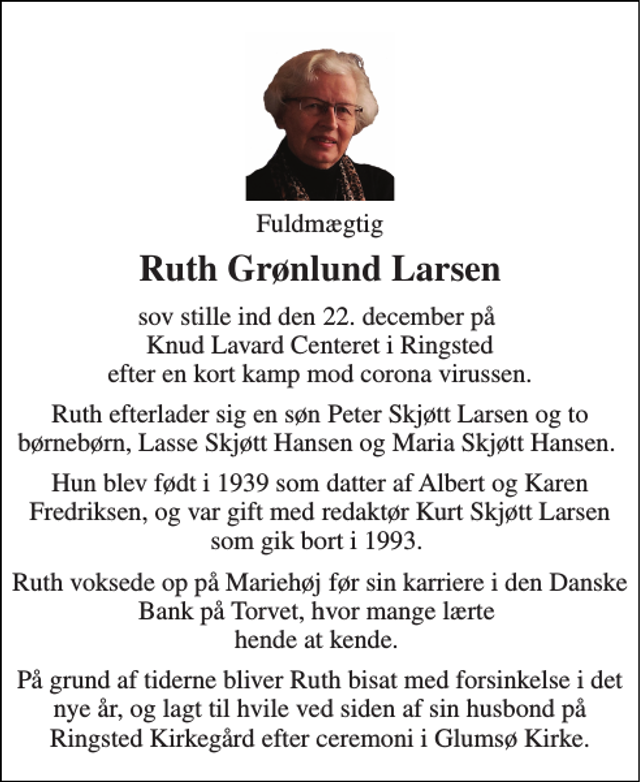 <p>Fuldmægtig<br />Ruth Grønlund Larsen<br />sov stille ind den 22. december på Knud Lavard Centeret i Ringsted efter en kort kamp mod corona virussen.<br />Ruth efterlader sig en søn Peter Skjøtt Larsen og to børnebørn, Lasse Skjøtt Hansen og Maria Skjøtt Hansen.<br />Hun blev født i 1939 som datter af Albert og Karen Fredriksen, og var gift med redaktør Kurt Skjøtt Larsen som gik bort i 1993.<br />Ruth voksede op på Mariehøj før sin karriere i den Danske Bank på Torvet, hvor mange lærte hende at kende.<br />På grund af tiderne bliver Ruth bisat med forsinkelse i det nye år, og lagt til hvile ved siden af sin husbond på Ringsted Kirkegård efter ceremoni i Glumsø Kirke.</p>