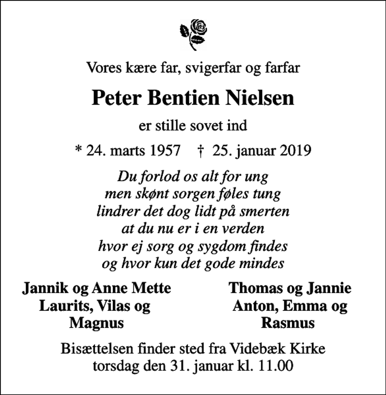 <p>Vores kære far, svigerfar og farfar<br />Peter Bentien Nielsen<br />er stille sovet ind<br />* 24. marts 1957 ✝ 25. januar 2019<br />Du forlod os alt for ung men skønt sorgen føles tung lindrer det dog lidt på smerten at du nu er i en verden hvor ej sorg og sygdom findes og hvor kun det gode mindes<br />Jannik og Anne Mette<br />Thomas og Jannie<br />Laurits, Vilas og<br />Anton, Emma og<br />Magnus<br />Rasmus<br />Bisættelsen finder sted fra Videbæk Kirke torsdag den 31. januar kl. 11.00</p>