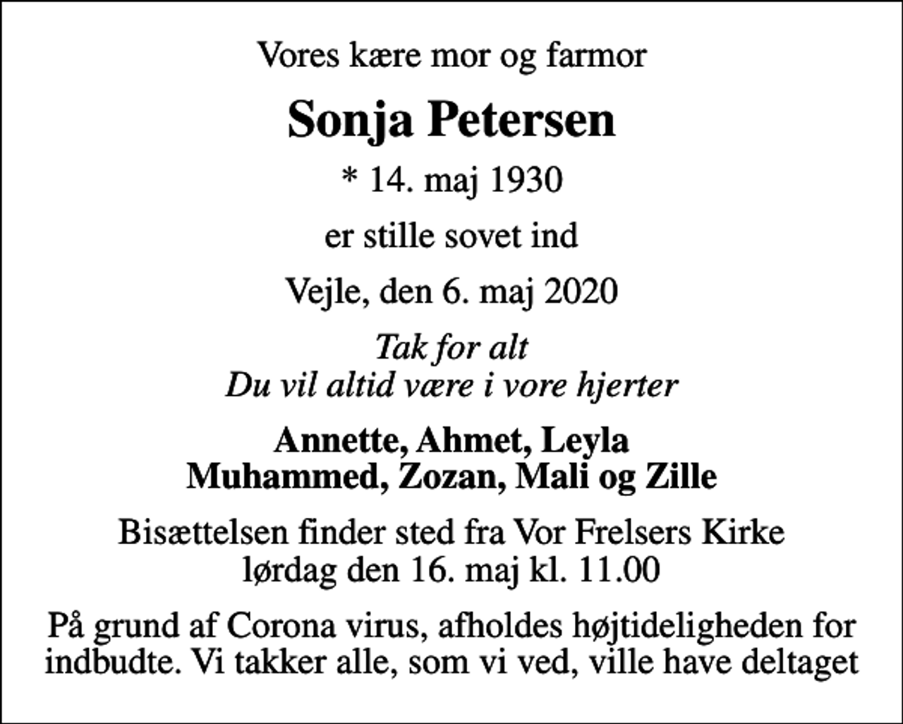<p>Vores kære mor og farmor<br />Sonja Petersen<br />* 14. maj 1930<br />er stille sovet ind<br />Vejle, den 6. maj 2020<br />Tak for alt Du vil altid være i vore hjerter<br />Annette, Ahmet, Leyla Muhammed, Zozan, Mali og Zille<br />Bisættelsen finder sted fra Vor Frelsers Kirke lørdag den 16. maj kl. 11.00<br />På grund af Corona virus, afholdes højtideligheden for indbudte. Vi takker alle, som vi ved, ville have deltaget</p>
