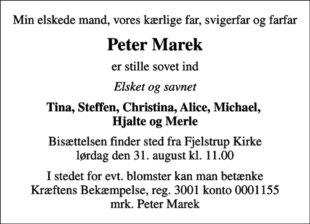 <p>Min elskede mand, vores kærlige far, svigerfar og farfar<br />Peter Marek<br />er stille sovet ind<br />Elsket og savnet<br />Tina, Steffen, Christina, Alice, Michael, Hjalte og Merle<br />Bisættelsen finder sted fra Fjelstrup Kirke lørdag den 31. august kl. 11.00<br />I stedet for evt. blomster kan man betænke<br />Kræftens Bekæmpelse reg.3001konto0001155mrk. Peter<br />Marek</p>