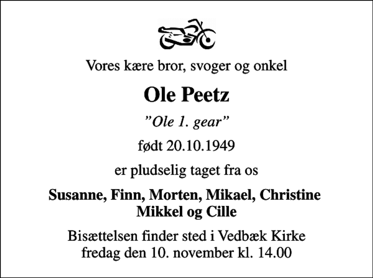 <p>Vores kære bror, svoger og onkel<br />Ole Peetz<br />Ole 1. gear<br />født 20.10.1949<br />er pludselig taget fra os<br />Susanne, Finn, Morten, Mikael, Christine Mikkel og Cille<br />Bisættelsen finder sted i Vedbæk Kirke fredag den 10. november kl. 14.00</p>