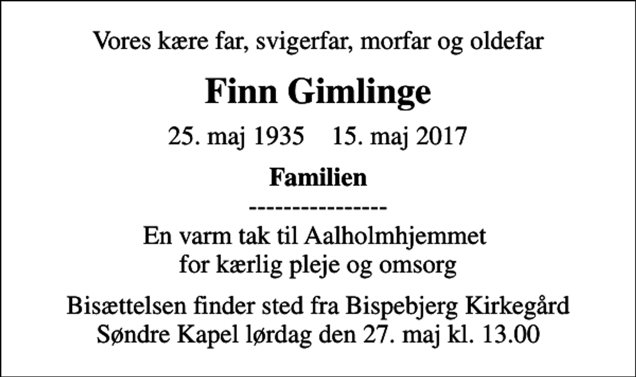 <p>Vores kære far, svigerfar, morfar og oldefar<br />Finn Gimlinge<br />25. maj 1935 15. maj 2017<br /><em>Familien</em> ---------------- En varm tak til Aalholmhjemmet for kærlig pleje og omsorg<br />Bisættelsen finder sted fra Bispebjerg Kirkegård Søndre Kapel lørdag den 27. maj kl. 13.00</p>