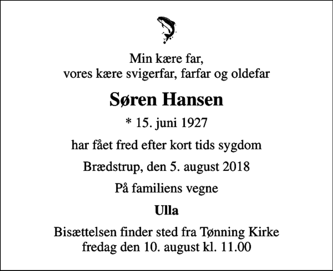 <p>Min kære far, vores kære svigerfar, farfar og oldefar<br />Søren Hansen<br />* 15. juni 1927<br />har fået fred efter kort tids sygdom<br />Brædstrup, den 5. august 2018<br />På familiens vegne<br />Ulla<br />Bisættelsen finder sted fra Tønning Kirke fredag den 10. august kl. 11.00</p>