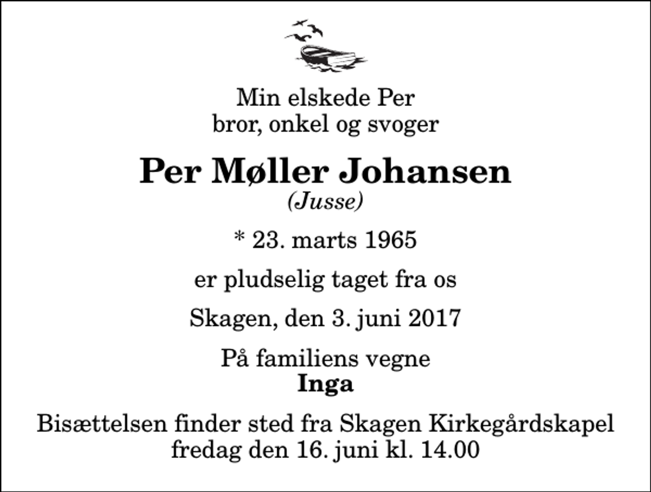 <p>Min elskede Per bror, onkel og svoger<br />Per Møller Johansen<br />(Jusse)<br />* 23. marts 1965<br />er pludselig taget fra os<br />Skagen, den 3. juni 2017<br />På familiens vegne<br />Inga<br />Bisættelsen finder sted fra Skagen Kirkegårdskapel fredag den 16. juni kl. 14.00</p>