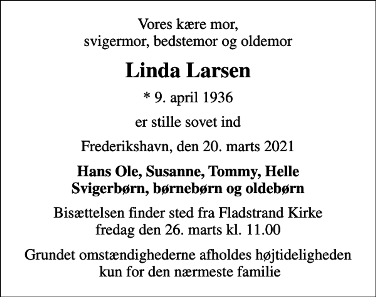 <p>Vores kære mor, svigermor, bedstemor og oldemor<br />Linda Larsen<br />* 9. april 1936<br />er stille sovet ind<br />Frederikshavn, den 20. marts 2021<br />Hans Ole, Susanne, Tommy, Helle Svigerbørn, børnebørn og oldebørn<br />Bisættelsen finder sted fra Fladstrand Kirke fredag den 26. marts kl. 11.00<br />Grundet omstændighederne afholdes højtideligheden kun for den nærmeste familie</p>