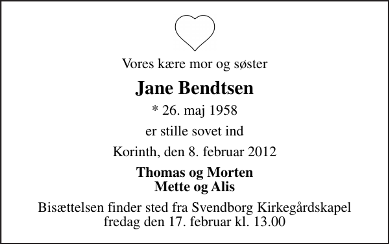 <p>Vores kære mor og søster<br />Jane Bendtsen<br />* 26. maj 1958<br />er stille sovet ind<br />Korinth, den 8. februar 2012<br />Thomas og Morten Mette og Alis<br />Bisættelsen finder sted fra Svendborg Kirkegårdskapel fredag den 17. februar kl. 13.00</p>