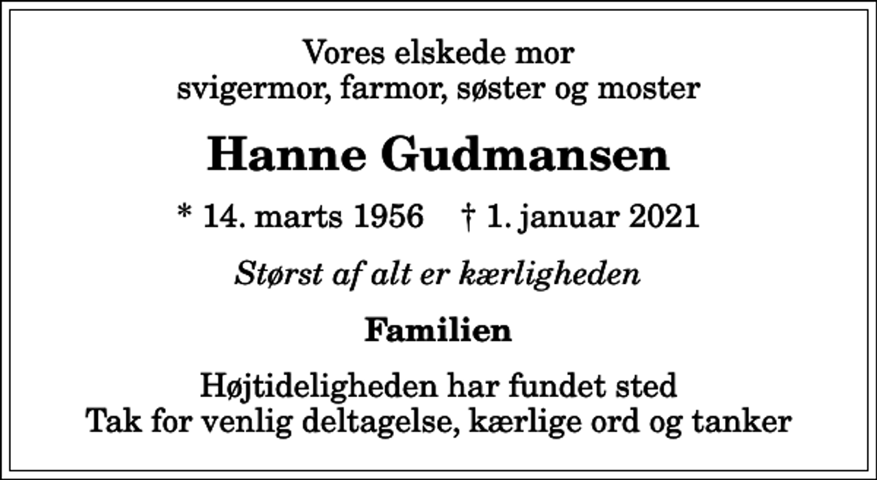 <p>Vores elskede mor svigermor, farmor, søster og moster<br />Hanne Gudmansen<br />* 14. marts 1956 ✝ 1. januar 2021<br />Størst af alt er kærligheden<br />Familien<br />Højtideligheden har fundet sted Tak for venlig deltagelse, kærlige ord og tanker</p>