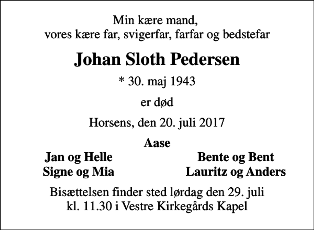 <p>Min kære mand, vores kære far, svigerfar, farfar og bedstefar<br />Johan Sloth Pedersen<br />* 30. maj 1943<br />er død<br />Horsens, den 20. juli 2017<br />Aase<br />Jan og Helle<br />Bente og Bent<br />Signe og Mia<br />Lauritz og Anders<br />Bisættelsen finder sted lørdag den 29. juli kl. 11.30 i Vestre Kirkegårds Kapel</p>