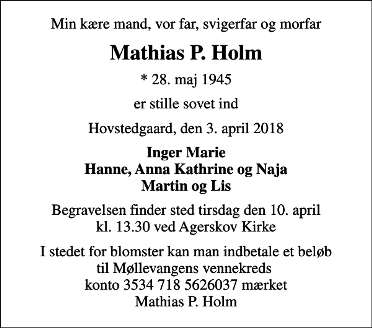 <p>Min kære mand, vor far, svigerfar og morfar<br />Mathias P. Holm<br />* 28. maj 1945<br />er stille sovet ind<br />Hovstedgaard, den 3. april 2018<br />Inger Marie Hanne, Anna Kathrine og Naja Martin og Lis<br />Begravelsen finder sted tirsdag den 10. april kl. 13.30 ved Agerskov Kirke<br />I stedet for blomster kan man indbetale et beløb til Møllevangens vennekreds konto 3534 718 5626037 mærket Mathias P. Holm</p>