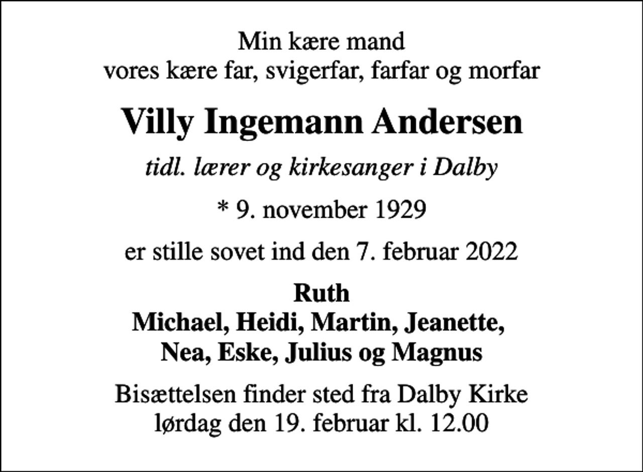 <p>Min kære mand vores kære far, svigerfar, farfar og morfar<br />Villy Ingemann Andersen<br />tidl. lærer og kirkesanger i Dalby<br />* 9. november 1929<br />er stille sovet ind den 7. februar 2022<br />Ruth Michael, Heidi, Martin, Jeanette, Nea, Eske, Julius og Magnus<br />Bisættelsen finder sted fra Dalby Kirke lørdag den 19. februar kl. 12.00</p>