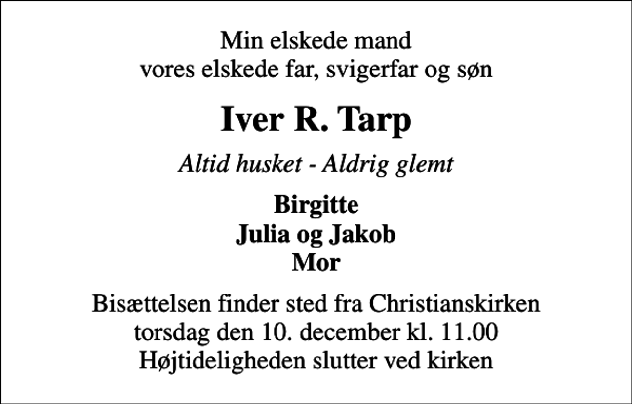 <p>Min elskede mand vores elskede far, svigerfar og søn<br />Iver R. Tarp<br />Altid husket - Aldrig glemt<br />Birgitte Julia og Jakob Mor<br />Bisættelsen finder sted fra Christianskirken torsdag den 10. december kl. 11.00 Højtideligheden slutter ved kirken</p>