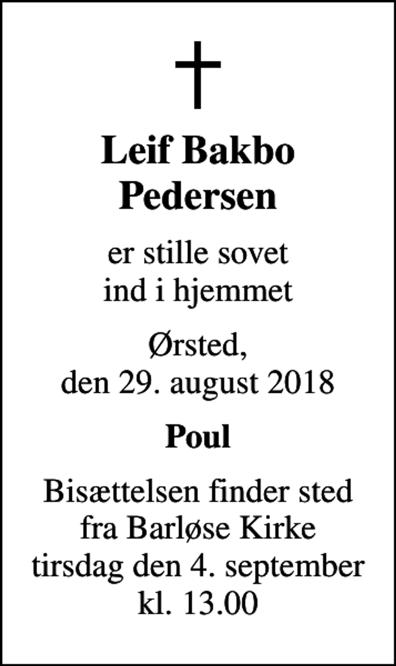 <p>Leif Bakbo Pedersen<br />er stille sovet ind i hjemmet<br />Ørsted, den 29. august 2018<br />Poul<br />Bisættelsen finder sted fra Barløse Kirke tirsdag den 4. september kl. 13.00</p>