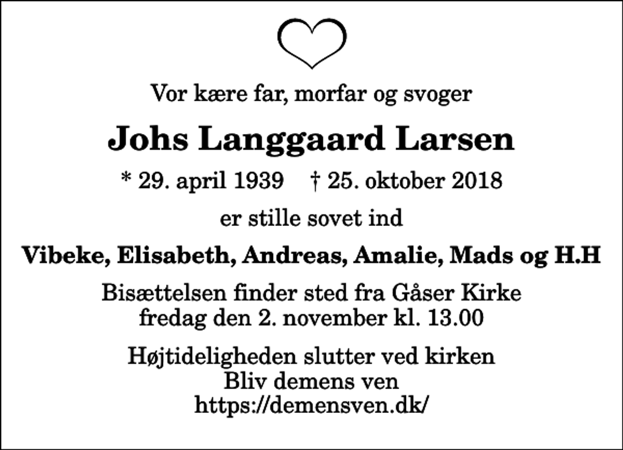<p>Vor kære far, morfar og svoger<br />Johs Langgaard Larsen<br />* 29. april 1939 ✝ 25. oktober 2018<br />er stille sovet ind<br />Vibeke, Elisabeth, Andreas, Amalie, Mads og H.H<br />Bisættelsen finder sted fra Gåser Kirke fredag den 2. november kl. 13.00 Højtideligheden slutter ved kirken Bliv demens ven https://demensven.dk/</p>