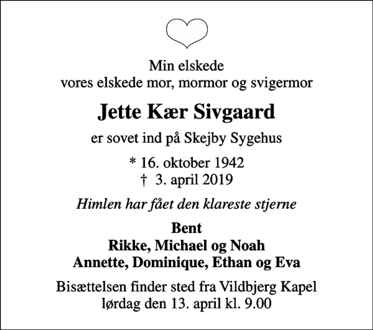 <p>Min elskede vores elskede mor, mormor og svigermor<br />Jette Kær Sivgaard<br />er sovet ind på Skejby Sygehus<br />* 16. oktober 1942<br />✝ 3. april 2019<br />Himlen har fået den klareste stjerne<br />Bent Rikke, Michael og Noah Annette, Dominique, Ethan og Eva<br />Bisættelsen finder sted fra Vildbjerg Kapel lørdag den 13. april kl. 9.00</p>