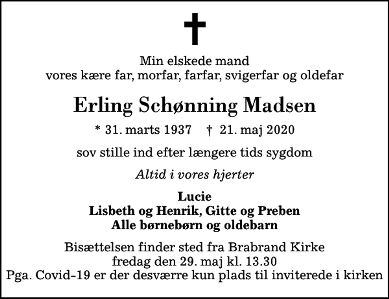 <p>Min elskede mand vores kære far, morfar, farfar, svigerfar og oldefar<br />Erling Schønning Madsen<br />* 31. marts 1937 ✝ 21. maj 2020<br />sov stille ind efter længere tids sygdom<br />Altid i vores hjerter<br />Lucie Lisbeth og Henrik, Gitte og Preben Alle børnebørn og oldebarn<br />Bisættelsen finder sted fra Brabrand Kirke fredag den 29. maj kl. 13.30 Pga. Covid-19 er der desværre kun plads til inviterede i kirken</p>