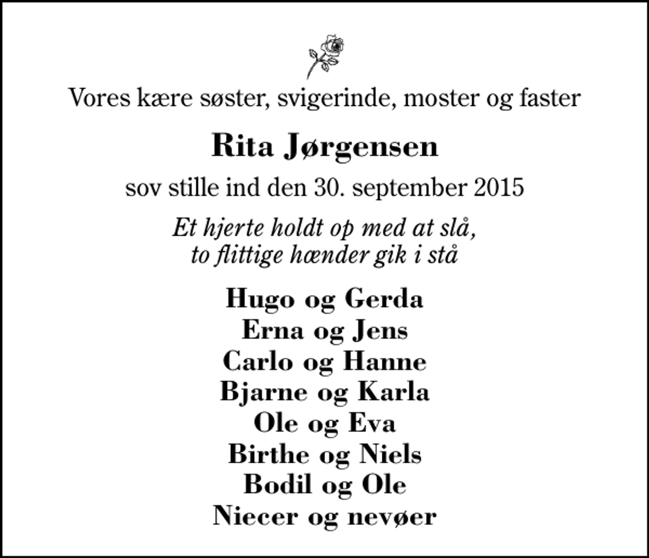 <p>Vores kære søster, svigerinde, moster og faster<br />Rita Jørgensen<br />sov stille ind den 30. september 2015<br />Et hjerte holdt op med at slå, to flittige hænder gik i stå<br />Hugo og Gerda Erna og Jens Carlo og Hanne Bjarne og Karla Ole og Eva Birthe og Niels Bodil og Ole Niecer og nevøer</p>
