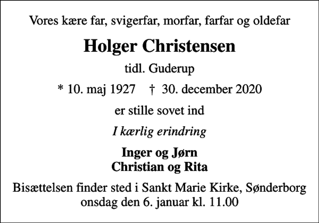<p>Vores kære far, svigerfar, morfar, farfar og oldefar<br />Holger Christensen<br />tidl. Guderup<br />* 10. maj 1927 ✝ 30. december 2020<br />er stille sovet ind<br />I kærlig erindring<br />Inger og Jørn Christian og Rita<br />Bisættelsen finder sted i Sankt Marie Kirke, Sønderborg onsdag den 6. januar kl. 11.00</p>