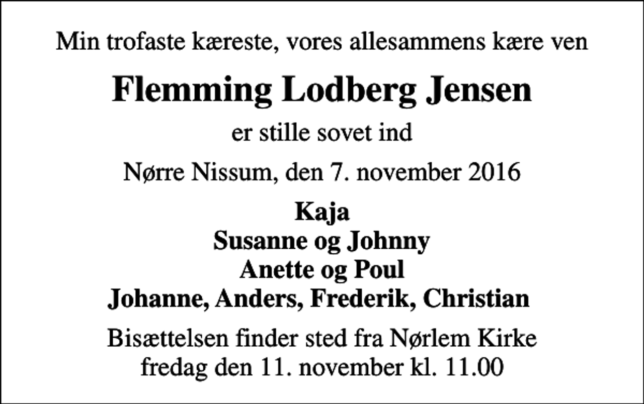 <p>Min trofaste kæreste, vores allesammens kære ven<br />Flemming Lodberg Jensen<br />er stille sovet ind<br />Nørre Nissum, den 7. november 2016<br />Kaja Susanne og Johnny Anette og Poul Johanne, Anders, Frederik, Christian<br />Bisættelsen finder sted fra Nørlem Kirke fredag den 11. november kl. 11.00</p>