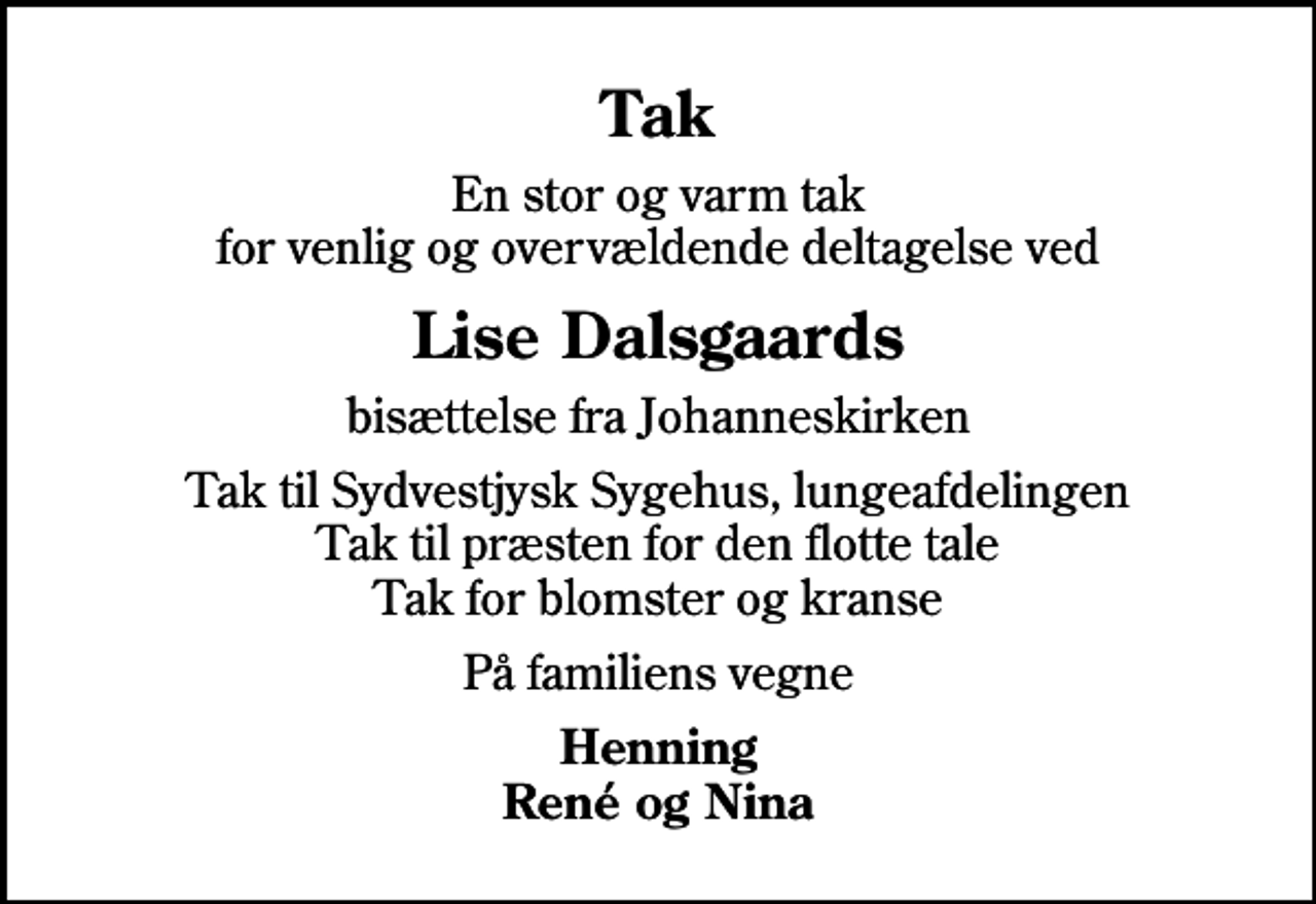 <p>Tak<br />En stor og varm tak for venlig og overvældende deltagelse ved<br />Lise Dalsgaards<br />bisættelse fra Johanneskirken<br />Tak til Sydvestjysk Sygehus, lungeafdelingen Tak til præsten for den flotte tale Tak for blomster og kranse<br />På familiens vegne<br />Henning René og Nina</p>