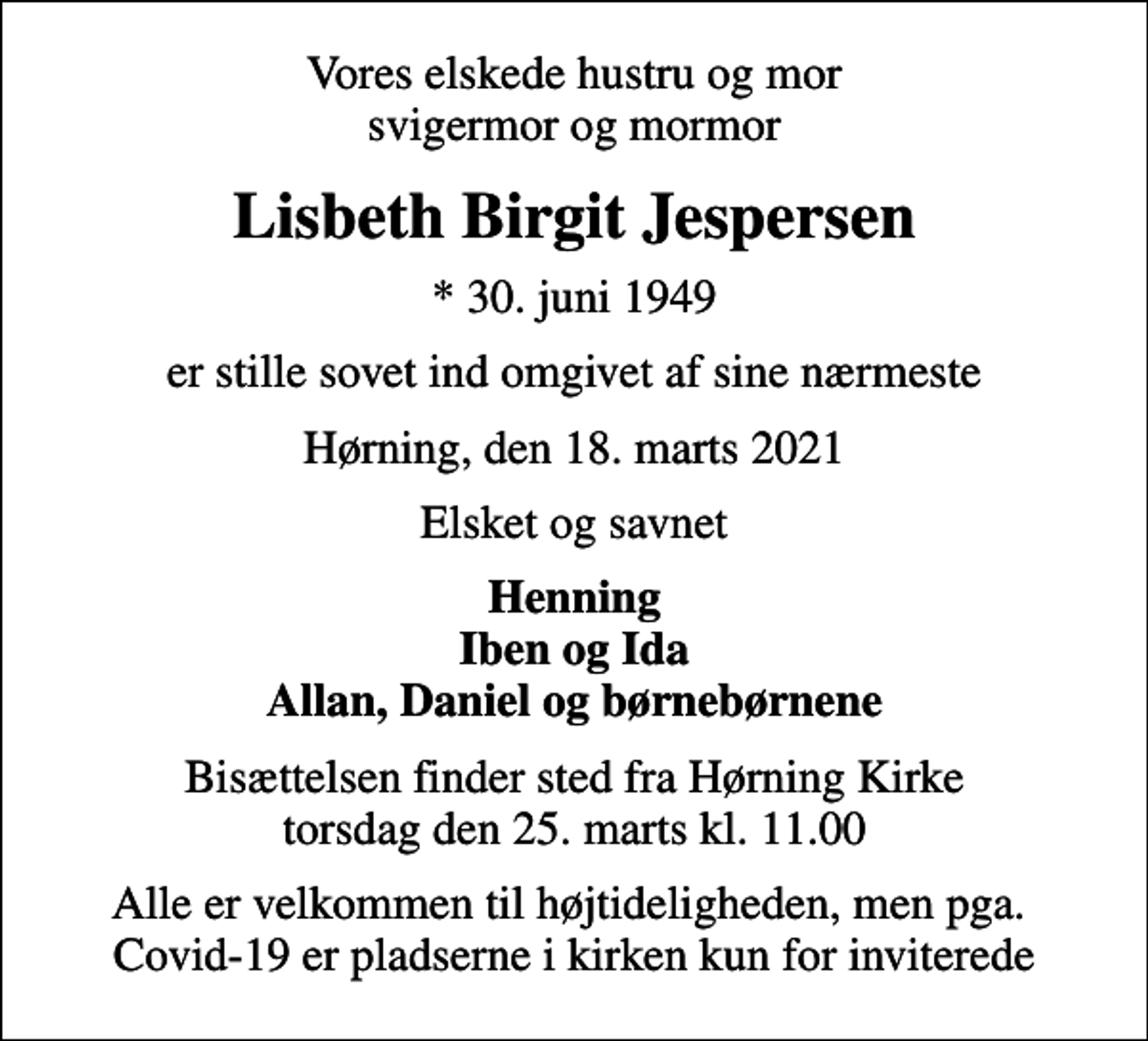 <p>Vores elskede hustru og mor svigermor og mormor<br />Lisbeth Birgit Jespersen<br />* 30. juni 1949<br />er stille sovet ind omgivet af sine nærmeste<br />Hørning, den 18. marts 2021<br />Elsket og savnet<br />Henning Iben og Ida Allan, Daniel og børnebørnene<br />Bisættelsen finder sted fra Hørning Kirke torsdag den 25. marts kl. 11.00<br />Alle er velkommen til højtideligheden, men pga. Covid-19 er pladserne i kirken kun for inviterede</p>