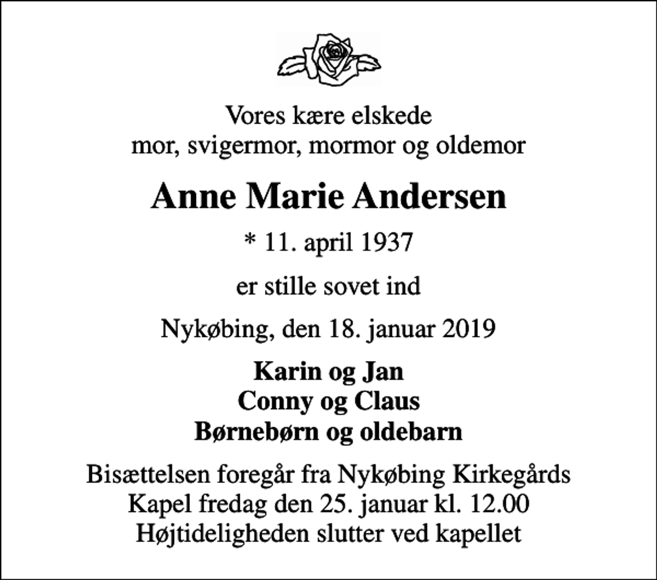 <p>Vores kære elskede mor, svigermor, mormor og oldemor<br />Anne Marie Andersen<br />* 11. april 1937<br />er stille sovet ind<br />Nykøbing, den 18. januar 2019<br />Karin og Jan Conny og Claus Børnebørn og oldebarn<br />Bisættelsen foregår fra Nykøbing Kirkegårds Kapel fredag den 25. januar kl. 12.00 Højtideligheden slutter ved kapellet</p>