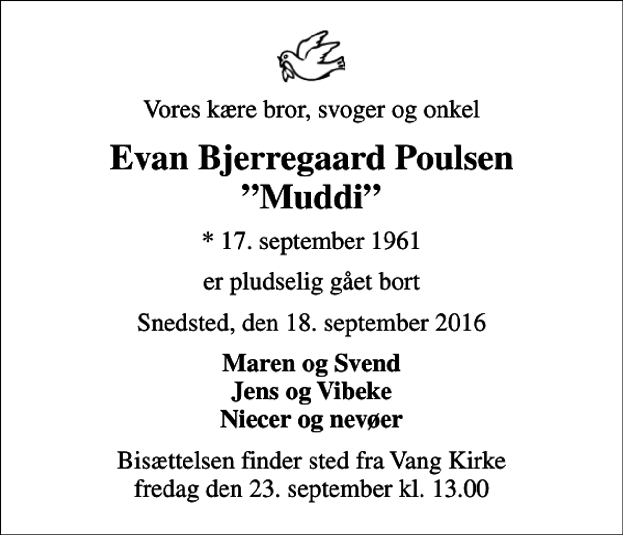 <p>Vores kære bror, svoger og onkel<br />Evan Bjerregaard Poulsen Muddi<br />* 17. september 1961<br />er pludselig gået bort<br />Snedsted, den 18. september 2016<br />Maren og Svend Jens og Vibeke Niecer og nevøer<br />Bisættelsen finder sted fra Vang Kirke fredag den 23. september kl. 13.00</p>