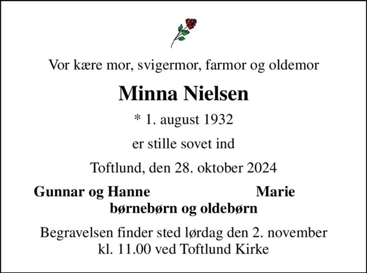 Vor kære mor, svigermor, farmor og oldemor
Minna Nielsen
* 1. august 1932
er stille sovet ind
Toftlund, den 28. oktober 2024
Gunnar og Hanne
Marie
Begravelsen finder sted lørdag den 2. november kl. 11.00 ved Toftlund Kirke