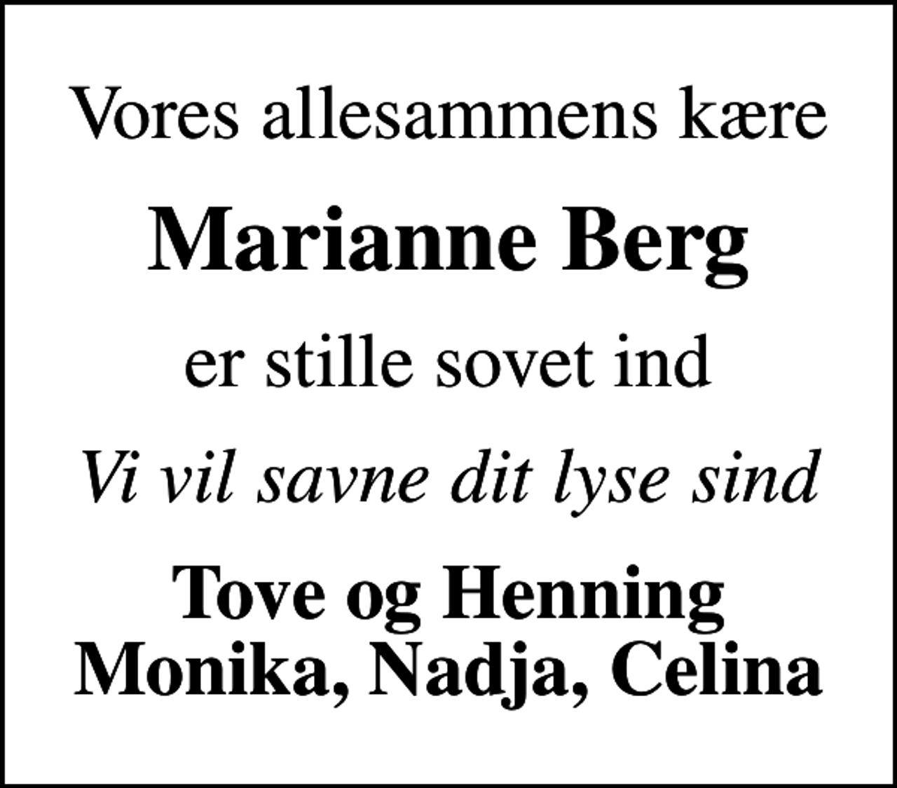 <p>Vores allesammens kære<br />Marianne Berg<br />er stille sovet ind<br />Vi vil savne dit lyse sind<br />Tove og Henning Monika, Nadja, Celina</p>