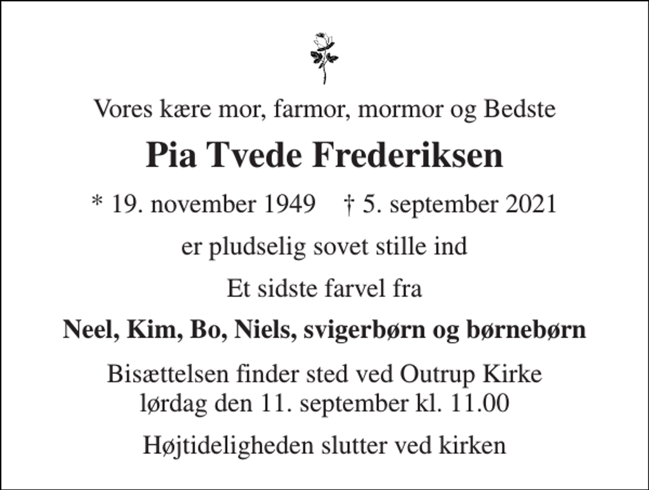 <p>Vores kære mor, farmor, mormor og Bedste<br />Pia Tvede Frederiksen<br />* 19. november 1949 † 5. september 2021<br />er pludselig sovet stille ind<br />Et sidste farvel fra<br />Neel, Kim, Bo, Niels, svigerbørn og børnebørn<br />Bisættelsen finder sted ved Outrup Kirke lørdag den 11. september kl. 11.00<br />Højtideligheden slutter ved kirken</p>