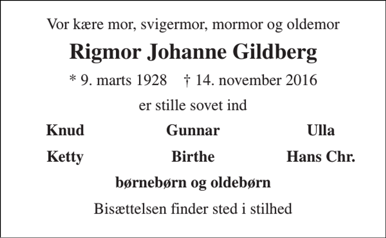 <p>Vor kære mor, svigermor, mormor og oldemor<br />Rigmor Johanne Gildberg<br />* 9. marts 1928 † 14. november 2016<br />er stille sovet ind<br />Knud<br />Gunnar<br />Ulla<br />Ketty<br />Birthe<br />Hans Chr.<br />børnebørn og oldebørn<br />Bisættelsen finder sted i stilhed</p>