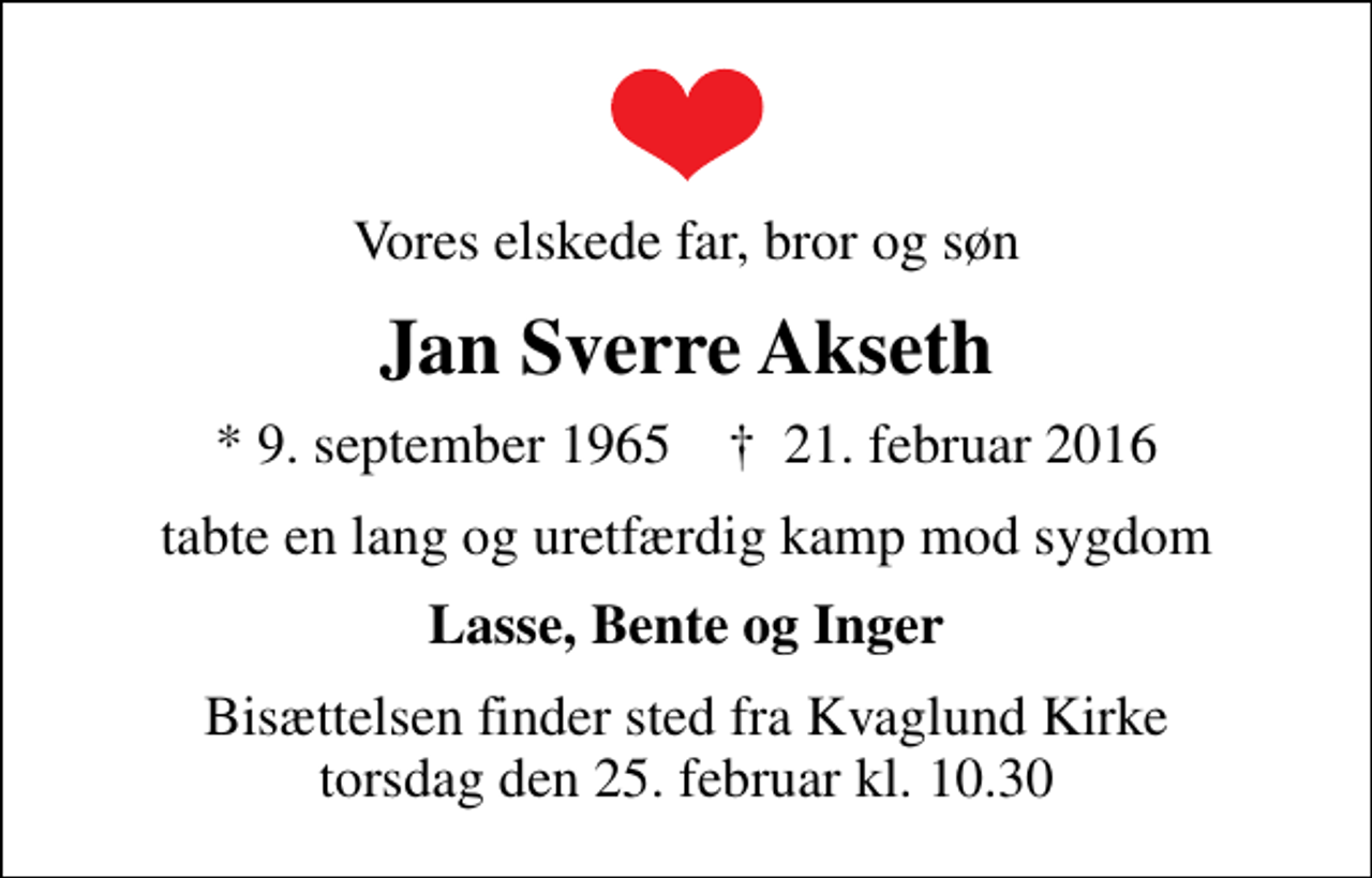 <p>Vores elskede far, bror og søn<br />Jan Sverre Akseth<br />* 9. september 1965 ✝ 21. februar 2016<br />tabte en lang og uretfærdig kamp mod sygdom<br />Lasse, Bente og Inger<br />Bisættelsen finder sted fra Kvaglund Kirke torsdag den 25. februar kl. 10.30</p>