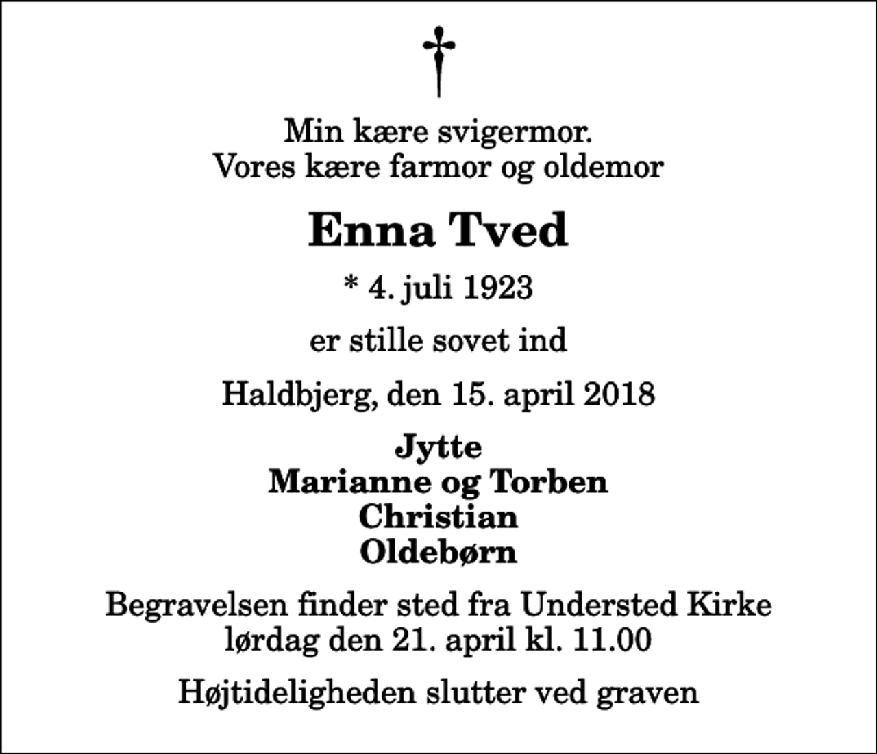 <p>Min kære svigermor. Vores kære farmor og oldemor<br />Enna Tved<br />* 4. juli 1923<br />er stille sovet ind<br />Haldbjerg, den 15. april 2018<br />Jytte Marianne og Torben Christian Oldebørn<br />Begravelsen finder sted fra Understed Kirke lørdag den 21. april kl. 11.00 Højtideligheden slutter ved graven</p>