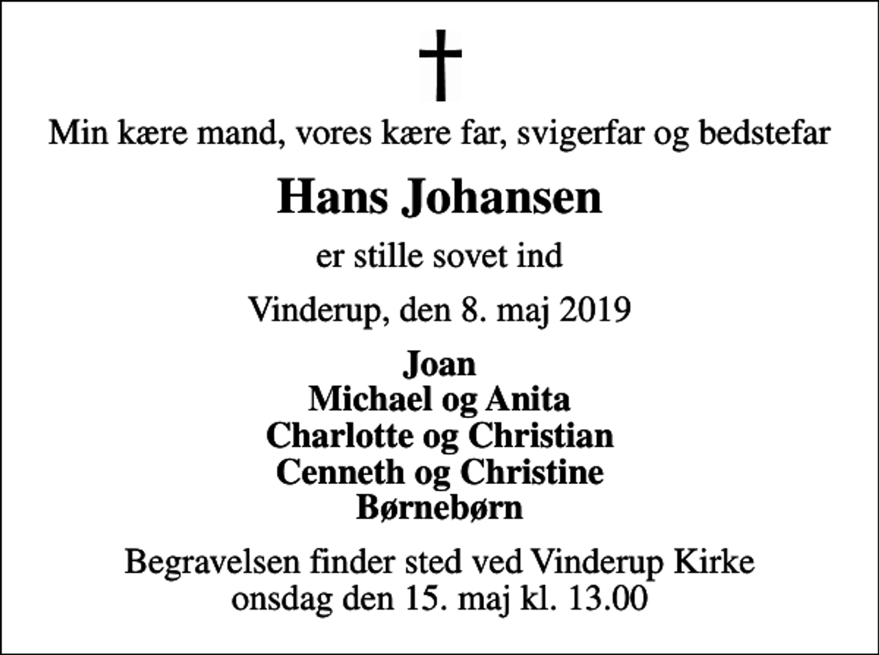 <p>Min kære mand, vores kære far, svigerfar og bedstefar<br />Hans Johansen<br />er stille sovet ind<br />Vinderup, den 8. maj 2019<br />Joan Michael og Anita Charlotte og Christian Cenneth og Christine Børnebørn<br />Begravelsen finder sted ved Vinderup Kirke onsdag den 15. maj kl. 13.00</p>
