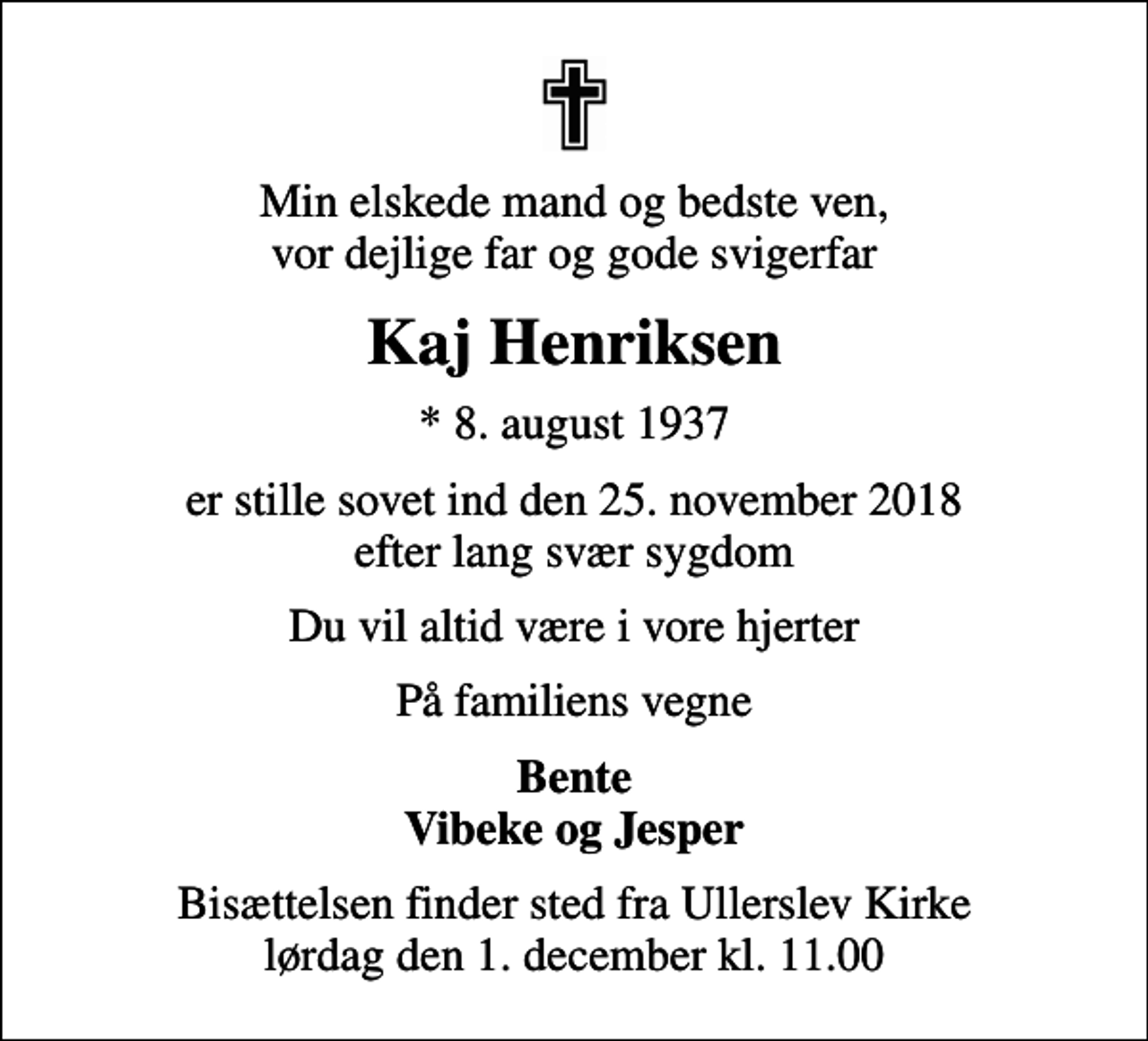 <p>Min elskede mand og bedste ven, vor dejlige far og gode svigerfar<br />Kaj Henriksen<br />* 8. august 1937<br />er stille sovet ind den 25. november 2018 efter lang svær sygdom<br />Du vil altid være i vore hjerter<br />På familiens vegne<br />Bente Vibeke og Jesper<br />Bisættelsen finder sted fra Ullerslev Kirke lørdag den 1. december kl. 11.00</p>