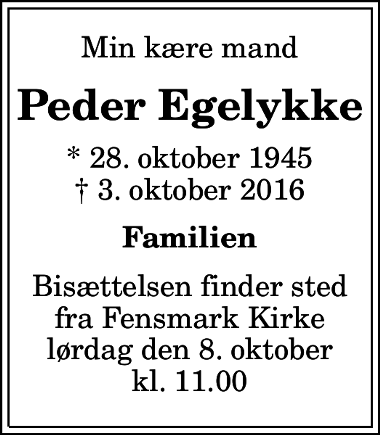 <p>Min kære mand<br />Peder Egelykke<br />* 28. oktober 1945<br />✝ 3. oktober 2016<br />Familien<br />Bisættelsen finder sted fra Fensmark Kirke lørdag den 8. oktober kl. 11.00</p>