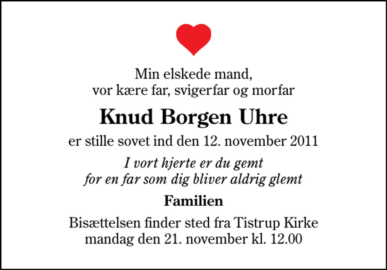 <p>Min elskede mand, vor kære far, svigerfar og morfar<br />Knud Borgen Uhre<br />er stille sovet ind den 12. november 2011<br />I vort hjerte er du gemt for en far som dig bliver aldrig glemt<br />Familien<br />Bisættelsen finder sted fra Tistrup Kirke mandag den 21. november kl. 12.00</p>