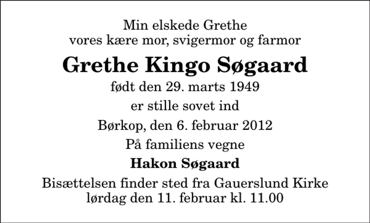<p>Min elskede Grethe vores kære mor, svigermor og farmor<br />Grethe Kingo Søgaard<br />født den 29. marts 1949<br />er stille sovet ind<br />Børkop, den 6. februar 2012<br />På familiens vegne<br />Hakon Søgaard<br />Bisættelsen finder sted fra Gauerslund Kirke lørdag den 11. februar kl. 11.00</p>