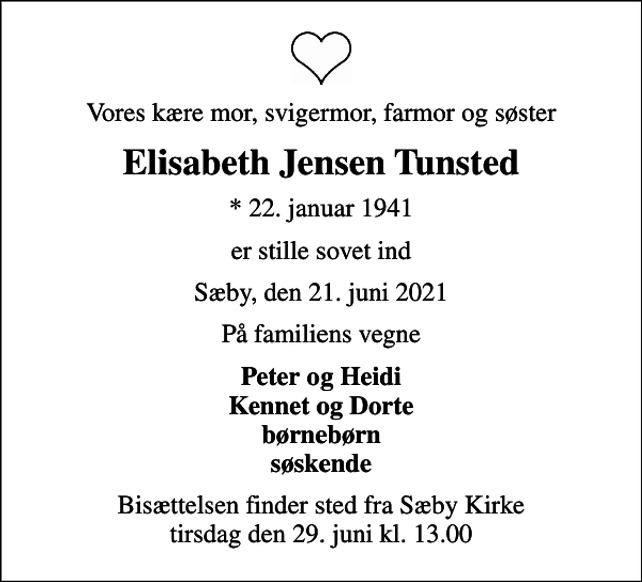 <p>Vores kære mor, svigermor, farmor og søster<br />Elisabeth Jensen Tunsted<br />* 22. januar 1941<br />er stille sovet ind<br />Sæby, den 21. juni 2021<br />På familiens vegne<br />Peter og Heidi Kennet og Dorte børnebørn søskende<br />Bisættelsen finder sted fra Sæby Kirke tirsdag den 29. juni kl. 13.00</p>