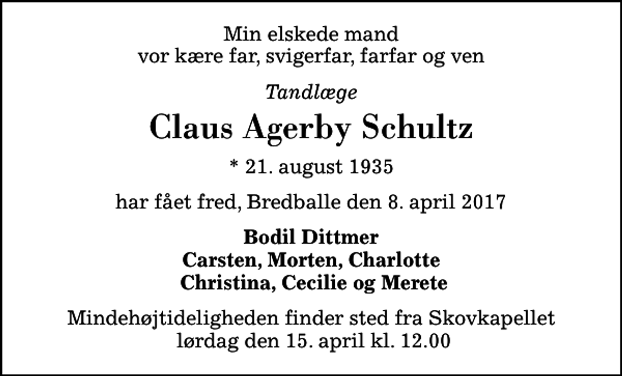 <p>Min elskede mand vor kære far, svigerfar, farfar og ven<br />Tandlæge<br />Claus Agerby Schultz<br />* 21. august 1935<br />har fået fred, Bredballe den 8. april 2017<br />Bodil Dittmer Carsten, Morten, Charlotte Christina, Cecilie og Merete<br />Mindehøjtideligheden finder sted fra Skovkapellet lørdag den 15. april kl. 12.00</p>