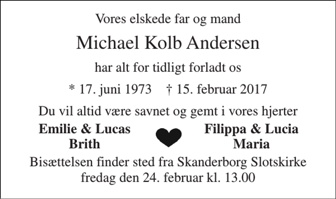 <p>Vores elskede far og mand<br />Michael Kolb Andersen<br />har alt for tidligt forladt os<br />* 17. juni 1973 † 15. februar 2017<br />Du vil altid være savnet og gemt i vores hjerter<br />Emilie &amp; Lucas<br />Filippa &amp; Lucia<br />Brith<br />Maria<br />Bisættelsen finder sted fra Skanderborg Slotskirke fredag den 24. februar kl. 13.00</p>